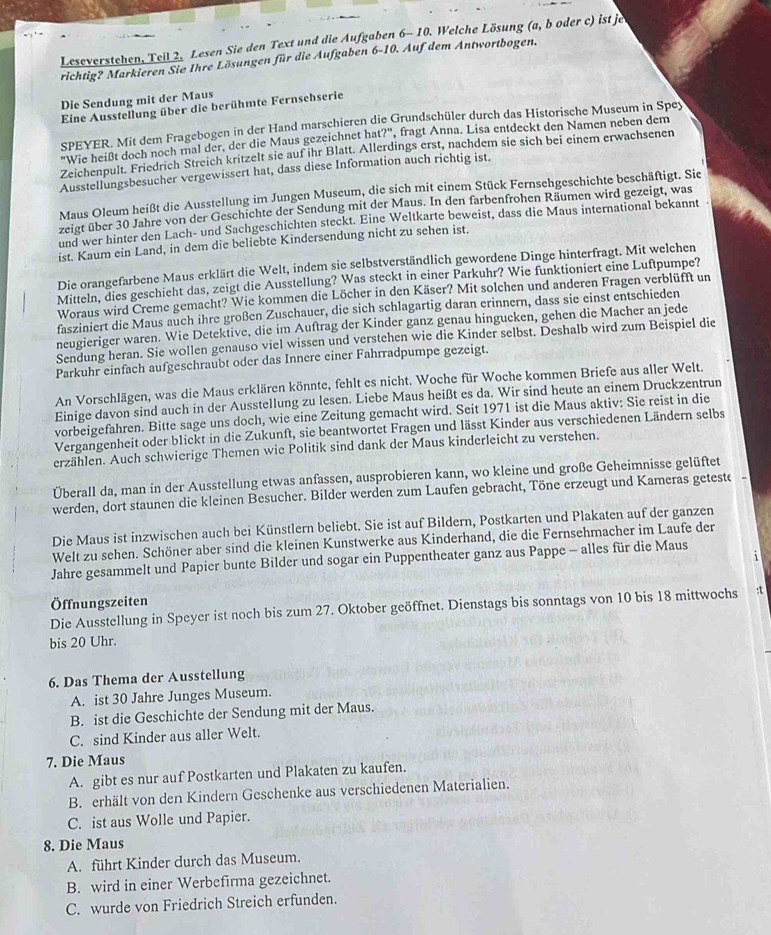 Leseverstehen, Teil 2. Lesen Sie den Text und die Aufgaben 6-1 D. Welche Lösung (a, b oder c) ist je
richtig? Markieren Sie Ihre Lösungen für die Aufgaben 6-10. Auf dem Antwortbogen.
Die Sendung mit der Maus
Eine Ausstellung über die berühmte Fernsehserie
SPEYER. Mit dem Fragebogen in der Hand marschieren die Grundschüler durch das Historische Museum in Spey
"Wie heißt doch noch mal der, der die Maus gezeichnet hat?" , fragt Anna. Lisa entdeckt den Namen neben dem
Zeichenpult. Friedrich Streich kritzelt sie auf ihr Blatt. Allerdings erst, nachdem sie sich bei einem erwachsenen
Ausstellungsbesucher vergewissert hat, dass diese Information auch richtig ist.
Maus Oleum heißt die Ausstellung im Jungen Museum, die sich mit einem Stück Fernsehgeschichte beschäftigt. Sie
zeigt über 30 Jahre von der Geschichte der Sendung mit der Maus. In den farbenfrohen Räumen wird gezeigt, was
und wer hinter den Lach- und Sachgeschichten steckt. Eine Weltkarte beweist, dass die Maus international bekannt
ist. Kaum ein Land, in dem die beliebte Kindersendung nicht zu sehen ist.
Die orangefarbene Maus erklärt die Welt, indem sie selbstverständlich gewordene Dinge hinterfragt. Mit welchen
Mitteln, dies geschieht das, zeigt die Ausstellung? Was steckt in einer Parkuhr? Wie funktioniert eine Luftpumpe?
Woraus wird Creme gemacht? Wie kommen die Löcher in den Käser? Mit solchen und anderen Fragen verblüfft un
fasziniert die Maus auch ihre großen Zuschauer, die sich schlagartig daran erinnern, dass sie einst entschieden
neugieriger waren. Wie Detektive, die im Auftrag der Kinder ganz genau hingucken, gehen die Macher an jede
Sendung heran. Sie wollen genauso viel wissen und verstehen wie die Kinder selbst. Deshalb wird zum Beispiel die
Parkuhr einfach aufgeschraubt oder das Innere einer Fahrradpumpe gezeigt.
An Vorschlägen, was die Maus erklären könnte, fehlt es nicht. Woche für Woche kommen Briefe aus aller Welt.
Einige davon sind auch in der Ausstellung zu lesen. Liebe Maus heißt es da. Wir sind heute an einem Druckzentrun
vorbeigefahren. Bitte sage uns doch, wie eine Zeitung gemacht wird. Seit 1971 ist die Maus aktiv: Sie reist in die
Vergangenheit oder blickt in die Zukunft, sie beantwortet Fragen und lässt Kinder aus verschiedenen Ländern selbs
erzählen. Auch schwierige Themen wie Politik sind dank der Maus kinderleicht zu verstehen.
Überall da, man in der Ausstellung etwas anfassen, ausprobieren kann, wo kleine und große Geheimnisse gelüftet
werden, dort staunen die kleinen Besucher. Bilder werden zum Laufen gebracht, Töne erzeugt und Kameras geteste -
Die Maus ist inzwischen auch bei Künstlern beliebt. Sie ist auf Bildern, Postkarten und Plakaten auf der ganzen
Welt zu sehen. Schöner aber sind die kleinen Kunstwerke aus Kinderhand, die die Fernsehmacher im Laufe der
i
Jahre gesammelt und Papier bunte Bilder und sogar ein Puppentheater ganz aus Pappe - alles für die Maus
Öffnungszeiten
Die Ausstellung in Speyer ist noch bis zum 27. Oktober geöffnet. Dienstags bis sonntags von 10 bis 18 mittwochs :t
bis 20 Uhr.
6. Das Thema der Ausstellung
A. ist 30 Jahre Junges Museum.
B. ist die Geschichte der Sendung mit der Maus.
C. sind Kinder aus aller Welt.
7. Die Maus
A. gibt es nur auf Postkarten und Plakaten zu kaufen.
B. erhält von den Kindern Geschenke aus verschiedenen Materialien.
C. ist aus Wolle und Papier.
8. Die Maus
A. führt Kinder durch das Museum.
B. wird in einer Werbefirma gezeichnet.
C. wurde von Friedrich Streich erfunden.