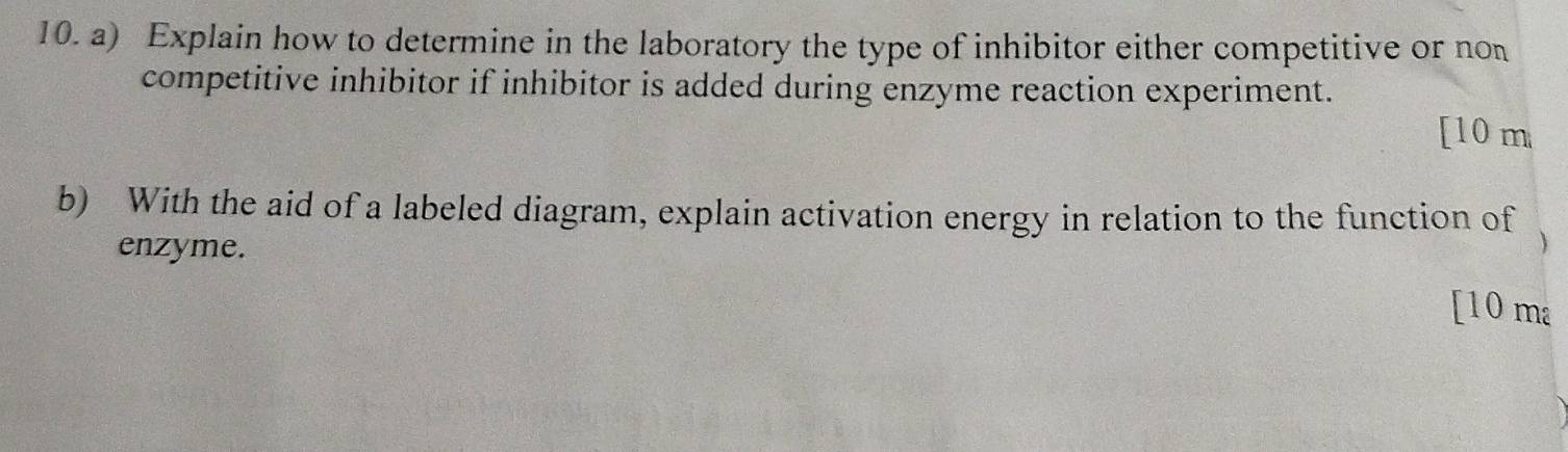 Explain how to determine in the laboratory the type of inhibitor either competitive or non 
competitive inhibitor if inhibitor is added during enzyme reaction experiment. 
[ 10 m
b) With the aid of a labeled diagram, explain activation energy in relation to the function of 
enzyme. 
[10 ma