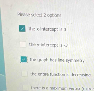 Please select 2 options.
the x-intercept is 3
the y-intercept is -3
the graph has line symmetry
the entire function is decreasing
there is a maximum vertex (extrer