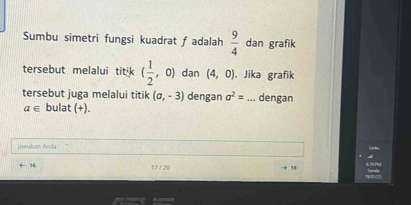 Sumbu simetri fungsi kuadrat f adalah  9/4  dan grafik 
tersebut melalui titik ( 1/2 ,0) dan (4,0). Jika grafik 
tersebut juga melalui titik (a,-3) dengan a^2= _ dengan
a∈ bulat (+). 
Jawaban Anda 
Linkes 
16 17 / 20 18 619 7M
Sandle 
190125