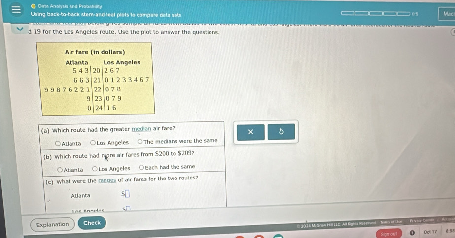 ● Data Analysis and Probability
Using back-to-back stem-and-leaf plots to compare data sets _ □ □— (r5 Mac
an a te ar pice belon gives sampie dir tares from Dalla . o tho erties Atara ana 2os Angeres. Mere were to d
d 19 for the Los Angeles route. Use the plot to answer the questions.
(a) Which route had the greater median air fare?
× 5
Atlanta ○Los Angeles ○The medians were the same
(b) Which route had more air fares from $200 to $209?
Atlanta ○ Los Angeles ○Each had the same
(c) What were the ranges of air fares for the two routes?
Atlanta S
Lns Anneles
Explanation Check
2024 McGraw Hill LLC. All Rights Reserved. Terms of Use ( Privacy Cener (Art a
Sign out Oct 17 8:58