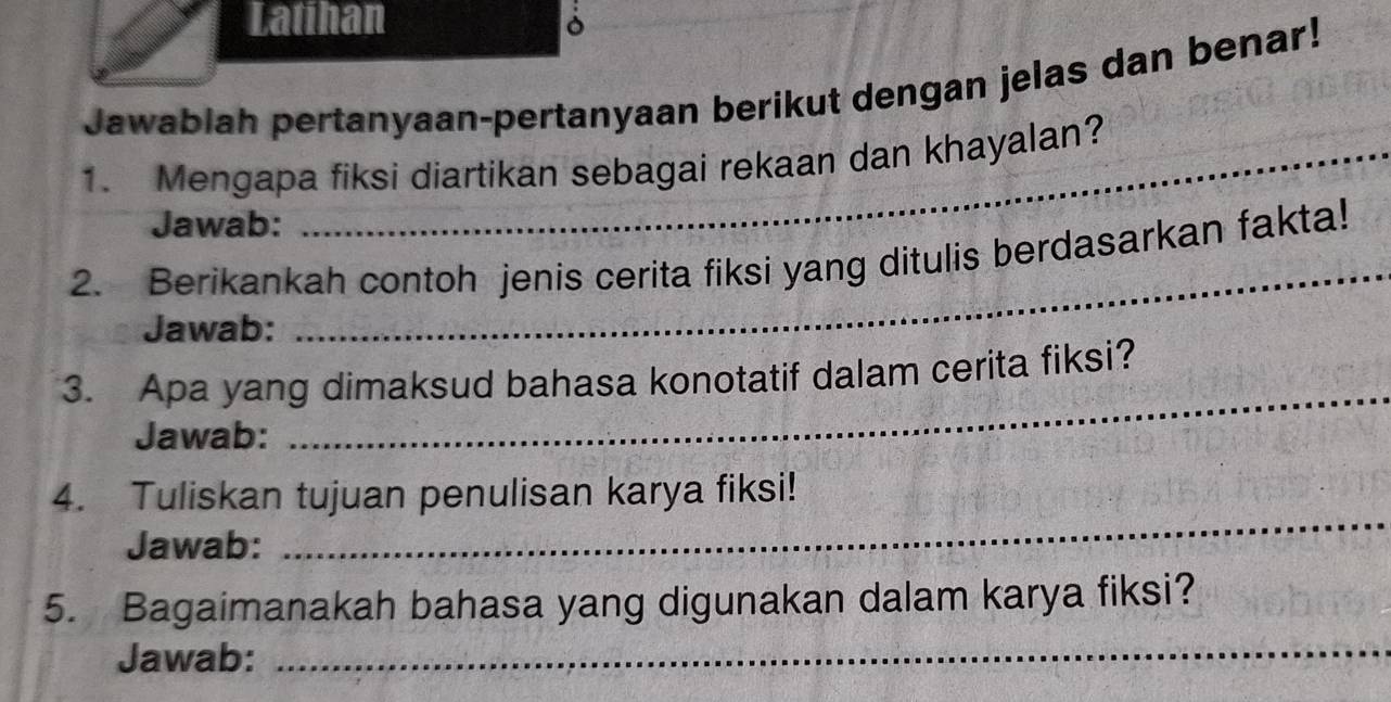 Latihan 
Jawablah pertanyaan-pertanyaan berikut dengan jelas dan benar! 
1. Mengapa fiksi diartikan sebagai rekaan dan khayalan? 
Jawab: 
2. Berikankah contoh jenis cerita fiksi yang ditulis berdasarkan fakta! 
Jawab: 
_ 
3. Apa yang dimaksud bahasa konotatif dalam cerita fiksi? 
Jawab: 
_ 
_ 
4. Tuliskan tujuan penulisan karya fiksi! 
Jawab: 
5. Bagaimanakah bahasa yang digunakan dalam karya fiksi? 
Jawab: 
_