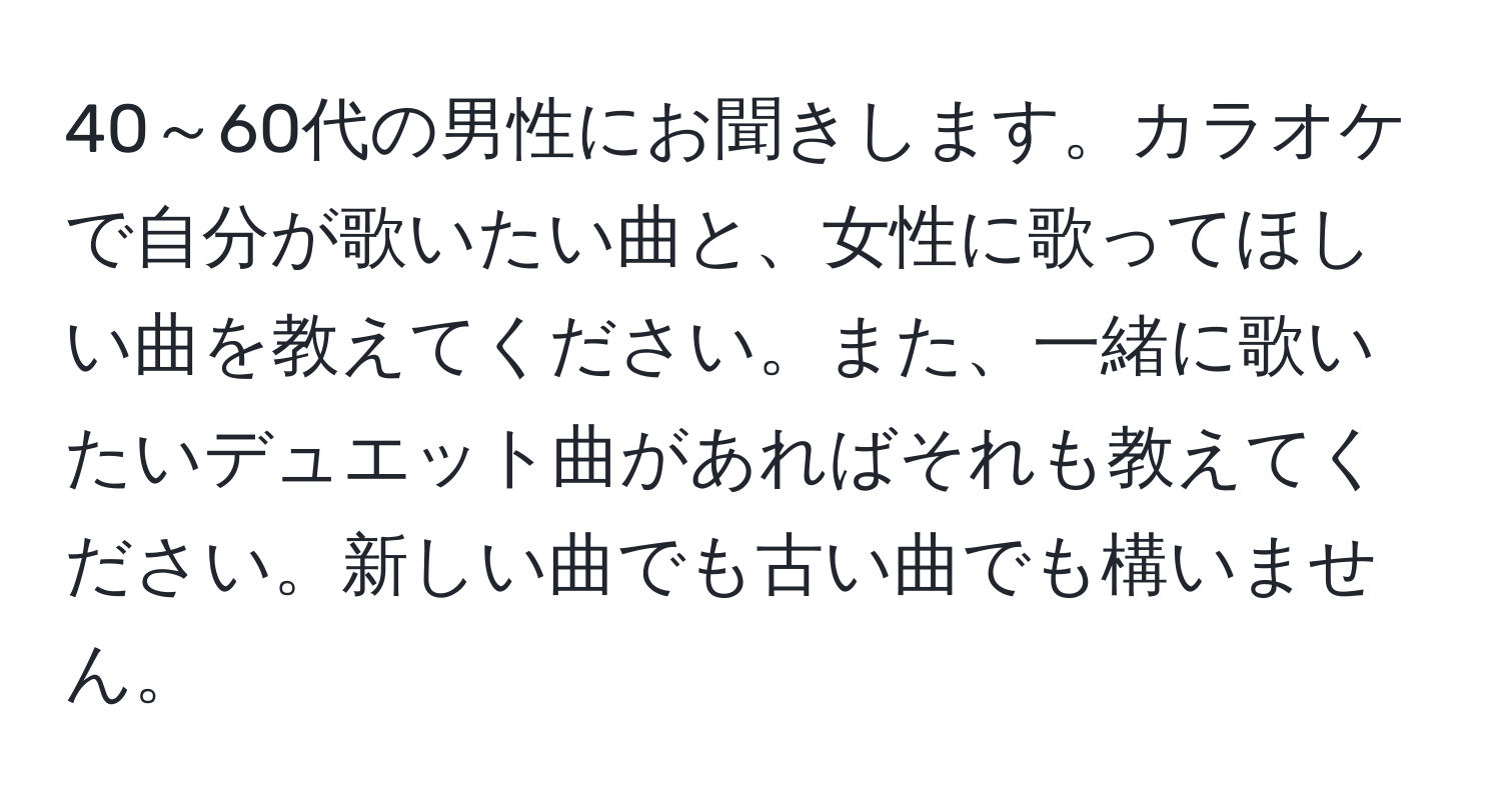 40～60代の男性にお聞きします。カラオケで自分が歌いたい曲と、女性に歌ってほしい曲を教えてください。また、一緒に歌いたいデュエット曲があればそれも教えてください。新しい曲でも古い曲でも構いません。