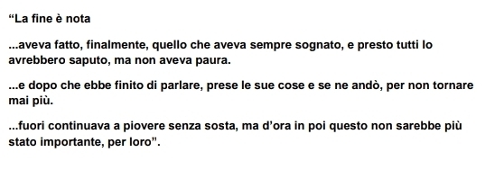 'La fine è nota.aveva fatto, finalmente, quello che aveva sempre sognato, e presto tutti lo
avrebbero saputo, ma non aveva paura..e dopo che ebbe finito di parlare, prese le sue cose e se ne andò, per non tornare
mai più..fuori continuava a piovere senza sosta, ma d’ora in poi questo non sarebbe più
stato importante, per loro".