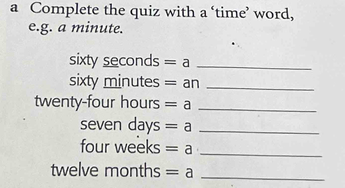 a Complete the quiz with a ‘time’ word, 
e.g. a minute.
sixty seconds =a _
sixty minutes = an_
twenty-four hours =a _
seven days =a _
four weeks =a _
twelve m onths =a _