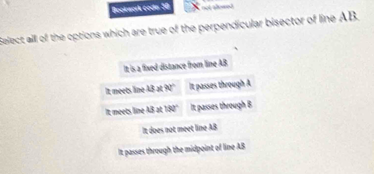 Bookwork coder 58 not allowed.
Select all of the options which are true of the perpendicular bisector of line AB
It is a fixed distance from line AB
It meets lin 13* 80° It passes through A
it meets 130° It passes through B
It does not meet line Al
It passes through the midpoint of line AB