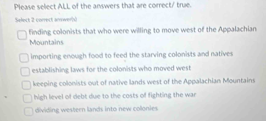 Please select ALL of the answers that are correct/ true.
Select 2 correct answer(s)
finding colonists that who were willing to move west of the Appalachian
Mountains
importing enough food to feed the starving colonists and natives
establishing laws for the colonists who moved west
keeping colonists out of native lands west of the Appalachian Mountains
high level of debt due to the costs of fighting the war
dividing western lands into new colonies