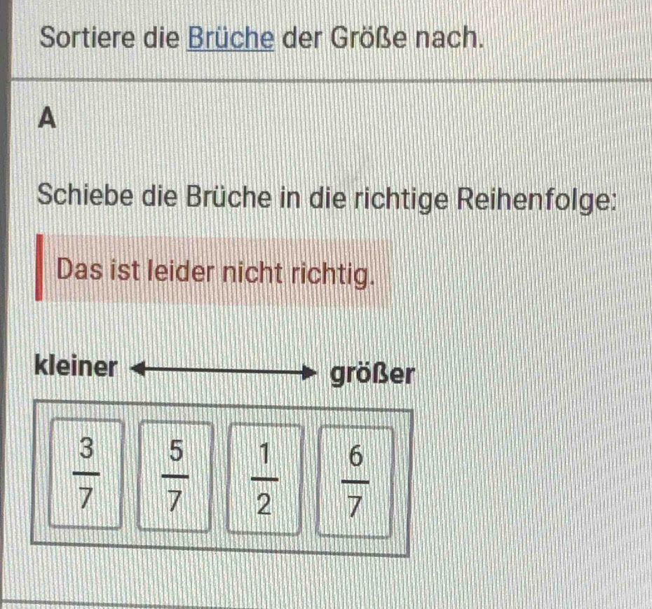 Sortiere die Brüche der Größe nach.
A
Schiebe die Brüche in die richtige Reihenfolge:
Das ist leider nicht richtig.
kleiner
größer
 3/7   5/7   1/2   6/7 