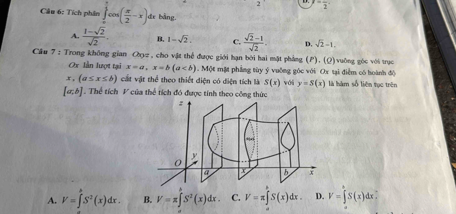 =frac 2·
Câu 6: Tích phân ∈tlimits _0^((frac π)4)cos ( π /2 -x)dx bằng.
A.  (1-sqrt(2))/sqrt(2) . B. 1-sqrt(2). C.  (sqrt(2)-1)/sqrt(2) . D. sqrt(2)-1. 
Câu 7 : Trong không gian Oxyz , cho vật thể được giới hạn bởi hai mặt phẳng (P), (Q)vuông góc với trục
Ox lần lượt tại x=a, x=b(a. Một mặt phẳng tùy ý vuông góc với Ox tại điểm có hoành độ
x, (a≤ x≤ b) cắt vật thể theo thiết diện có diện tích là S(x) với y=S(x) là hàm số liên tục trên
[a;b]. Thể tích V của thể tích đó được tính theo công thức
A. V=∈tlimits _a^(bS^2)(x)dx. B. V=π ∈t S^2(x)dx. C. V=π ∈tlimits _0^bS(x)dx. D. V=∈tlimits _a^bS(x)dx