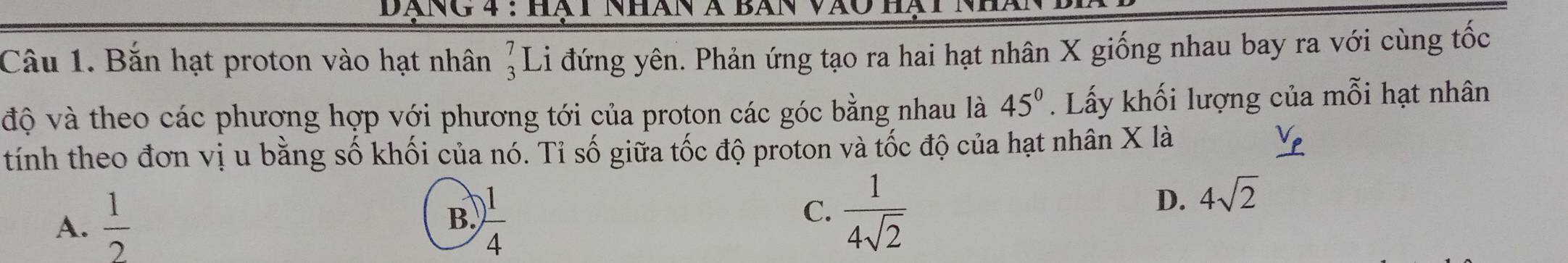 Dãng 4 : Hà t Nhán à Bã
Câu 1. Bắn hạt proton vào hạt nhân beginarrayr 7 3endarray L Li đứng yên. Phản ứng tạo ra hai hạt nhân X giống nhau bay ra với cùng tốc
độ và theo các phương hợp với phương tới của proton các góc bằng nhau là 45°. Lấy khối lượng của mỗi hạt nhân
tính theo đơn vị u bằng số khối của nó. Tỉ số giữa tốc độ proton và tốc độ của hạt nhân X là _ V_p
A.  1/2   1/4 
D. 4sqrt(2)
B.
C.  1/4sqrt(2) 