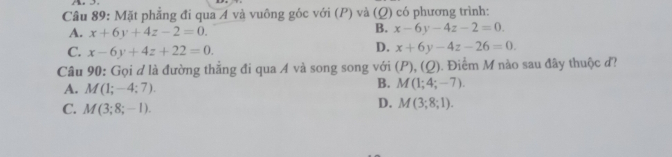 Mặt phẳng đi qua A và vuông góc với (P) và (Q) có phương trình:
A. x+6y+4z-2=0.
B. x-6y-4z-2=0.
C. x-6y+4z+22=0.
D. x+6y-4z-26=0. 
Câu 90: Gọi ơ là đường thẳng đi qua A và song song với (P),(Q) 0. Điểm M nào sau đây thuộc đ?
A. M(1;-4;7).
B. M(1;4;-7).
C. M(3;8;-1).
D. M(3;8;1).