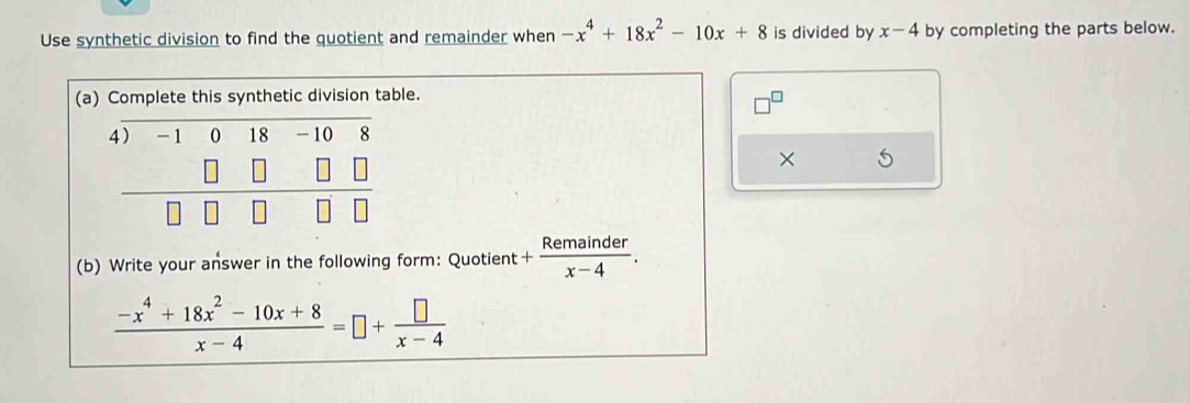 Use synthetic division to find the quotient and remainder when -x^4+18x^2-10x+8 is divided by x-4 by completing the parts below. 
(le. 
× 5 
(b) Write your answer in the following form: Quotient + Remainder/x-4 .
 (-x^4+18x^2-10x+8)/x-4 =□ + □ /x-4 