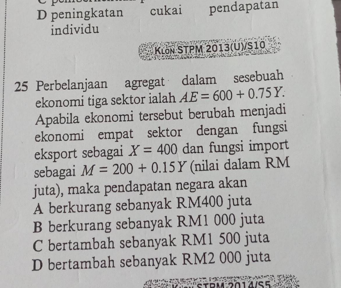 D peningkatan cukai pendapatan
individu
Klön STPM 2013(U)/S10
25 Perbelanjaan agregat dalam sesebuah
ekonomi tiga sektor ialah AE=600+0.75Y. 
Apabila ekonomi tersebut berubah menjadi
ekonomi empat sektor dengan fungsi
eksport sebagai X=400 dan fungsi import
sebagai M=200+0.15Y (nilai dalam RM
juta), maka pendapatan negara akan
A berkurang sebanyak RM400 juta
B berkurang sebanyak RM1 000 juta
C bertambah sebanyak RM1 500 juta
D bertambah sebanyak RM2 000 juta
BM 5012/S5