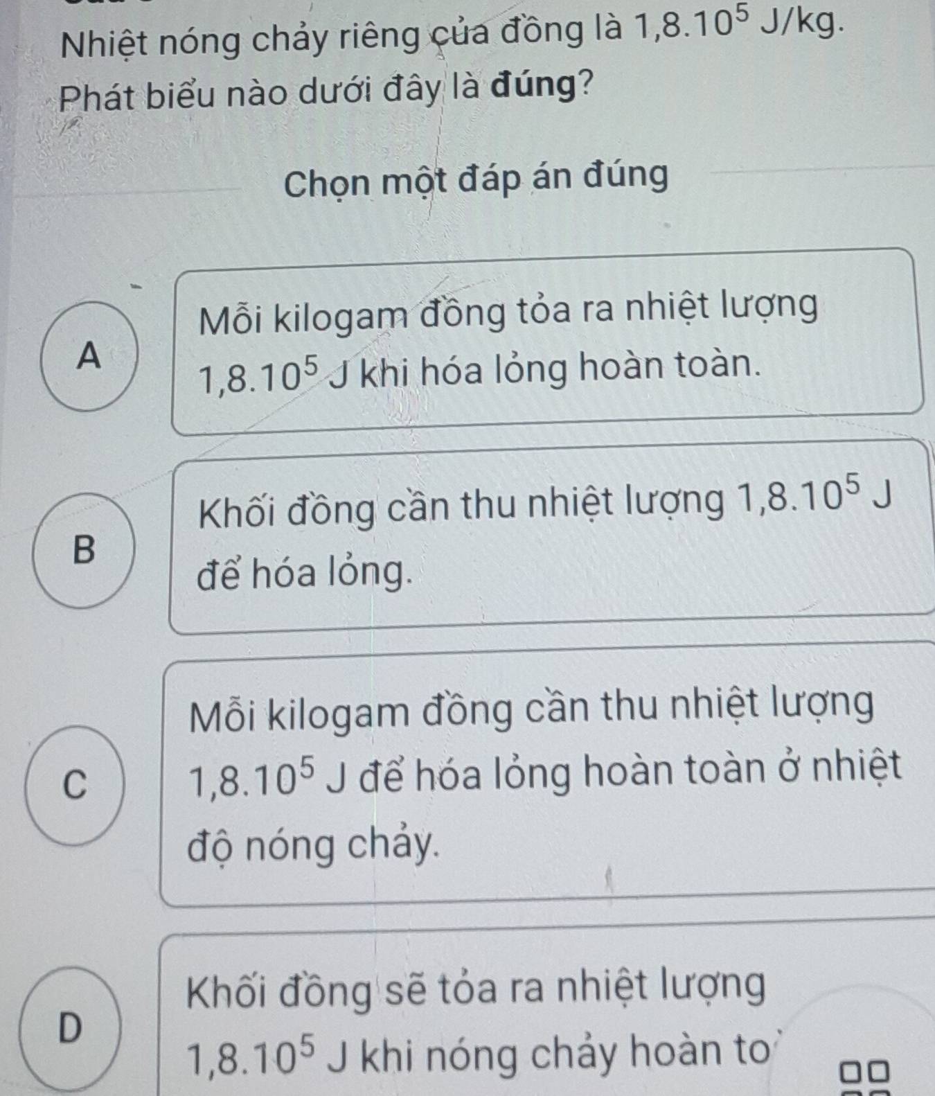 Nhiệt nóng chảy riêng của đồng là 1,8.10^5J/kg. 
Phát biểu nào dưới đây là đúng?
Chọn một đáp án đúng
Mỗi kilogam đồng tỏa ra nhiệt lượng
A
1,8.10^5 J khi hóa lỏng hoàn toàn.
Khối đồng cần thu nhiệt lượng 1,8.10^5 J
B
để hóa lỏng.
Mỗi kilogam đồng cần thu nhiệt lượng
C J để hóa lỏng hoàn toàn ở nhiệt
1,8.10^5
độ nóng chảy.
Khối đồng sẽ tỏa ra nhiệt lượng
D
1, 8.10^5 J khi nóng chảy hoàn to