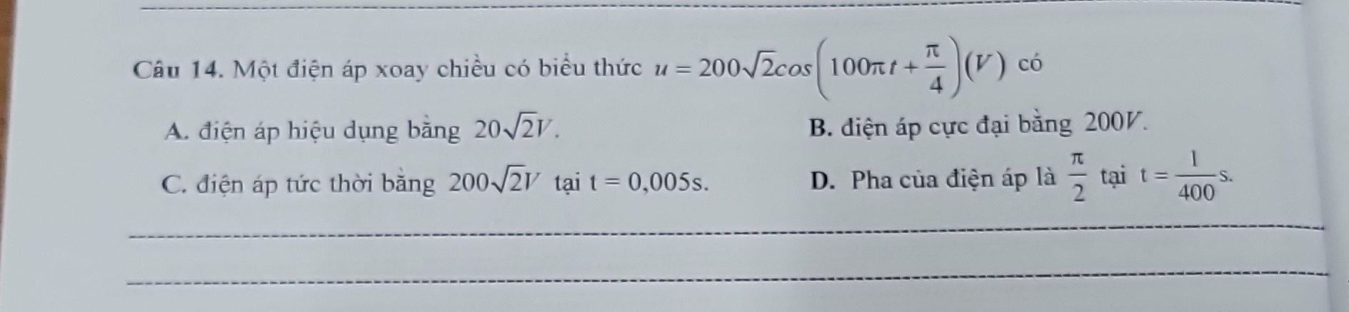 Một điện áp xoay chiều có biểu thức u=200sqrt(2)cos (100π t+ π /4 )(V) có
A. điện áp hiệu dụng bằng 20sqrt(2)V. B. điện áp cực đại bằng 200V.
C. điện áp tức thời băng 200sqrt(2)V tại t=0,005s. D. Pha của điện áp là  π /2  tại t= l/400 s. 
_
_