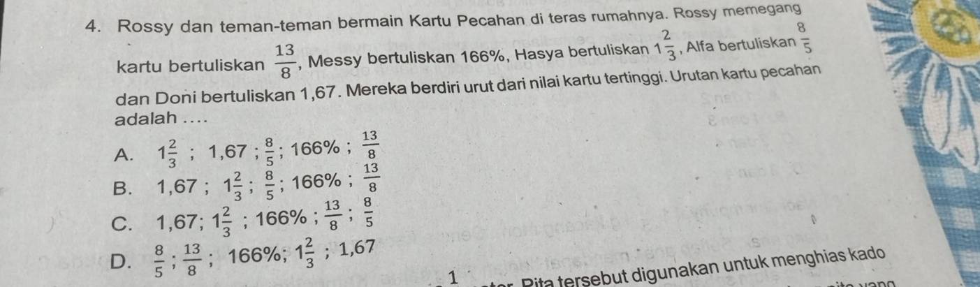 Rossy dan teman-teman bermain Kartu Pecahan di teras rumahnya. Rossy memegang
kartu bertuliskan  13/8  , Messy bertuliskan 166%, Hasya bertuliskan 1 2/3  , Alfa bertuliskan  8/5 
dan Doni bertuliskan 1,67. Mereka berdiri urut dari nilai kartu tertinggi. Urutan kartu pecahan
adalah ....
A. 1 2/3 ; 1,67;  8/5 ; 166%;  13/8 
B. 1,67; 1 2/3 ;  8/5 ; 166%;  13/8 
C. 1,67; 1 2/3 ; 166%;  13/8 ;  8/5 
D.  8/5 ;  13/8 ; 166%; 1 2/3 ; 1,67
1 Pita tersebut digunakan untuk menghias kado