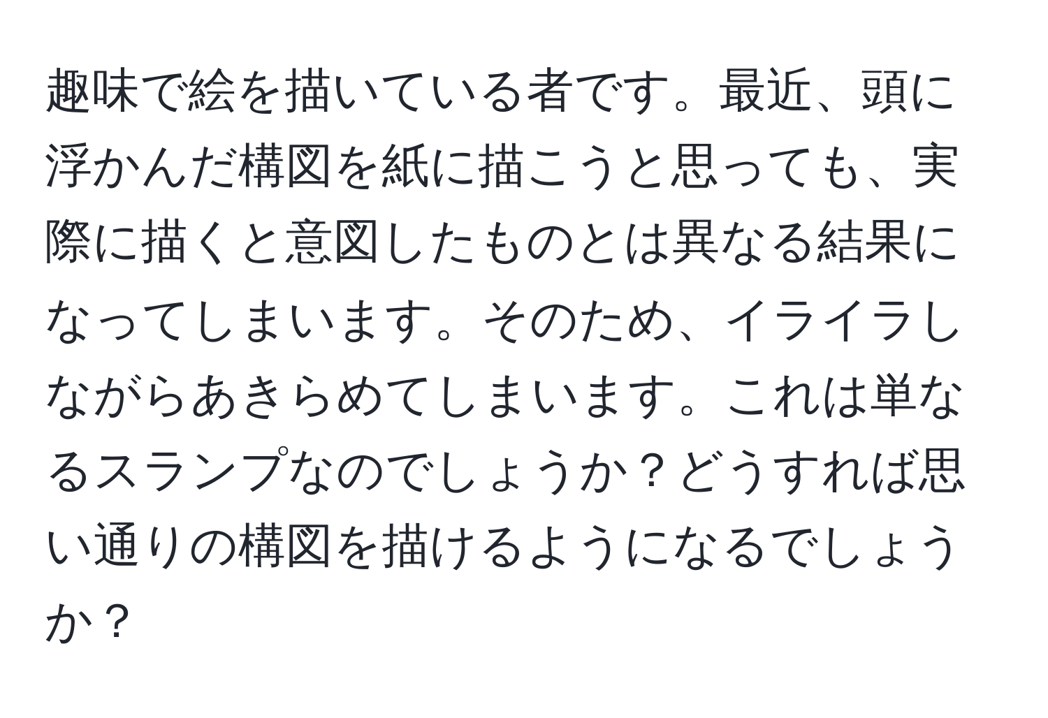 趣味で絵を描いている者です。最近、頭に浮かんだ構図を紙に描こうと思っても、実際に描くと意図したものとは異なる結果になってしまいます。そのため、イライラしながらあきらめてしまいます。これは単なるスランプなのでしょうか？どうすれば思い通りの構図を描けるようになるでしょうか？