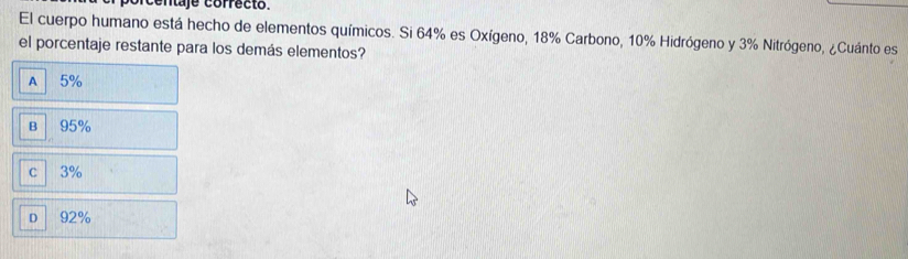 rcentaje correcto.
El cuerpo humano está hecho de elementos químicos. Si 64% es Oxígeno, 18% Carbono, 10% Hidrógeno y 3% Nitrógeno, ¿Cuánto es
el porcentaje restante para los demás elementos?
A 5%
B 95%
c 3%
D 92%