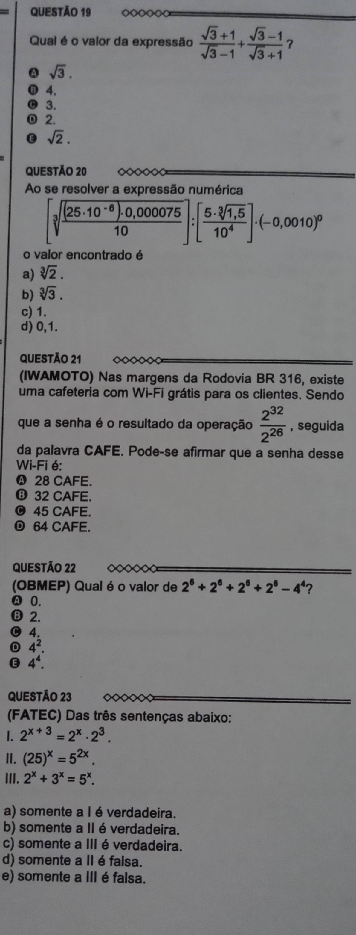 ◇◇◇◇◇<
Qual é o valor da expressão   (sqrt(3)+1)/sqrt(3)-1 + (sqrt(3)-1)/sqrt(3)+1  ？
A sqrt(3).
4.
3.
2.
sqrt(2).
QUESTÃo 20 ◇◇◇◇◇◇
Ao se resolver a expressão numérica
[sqrt[3](frac (25· 10^(-6))· 0,00075)10]:[ (5· sqrt[3](1,5))/10^4 ]· (-0,0010)^0
o valor encontrado é
a) sqrt[3](2).
b) sqrt[3](3).
c) 1.
d) 0,1.
QUESTÃO 21 ◇◇◇~
(IWAMOTO) Nas margens da Rodovia BR 316, existe
uma cafeteria com Wi-Fi grátis para os clientes. Sendo
que a senha é o resultado da operação  2^(32)/2^(26)  , seguida
da palavra CAFE. Pode-se afirmar que a senha desse
Wi-Fi é:
❹ 28 CAFE.
❽ 32 CAFE.
O 45 CAFE.
64 CAFE.
QUESTÃO 22
(OBMEP) Qual é o valor de 2^6+2^6+2^6+2^6-4^4 ?
Ⓐ 0.
⑬ 2.
4.
4^2.
4^4.
QUESTÃO 23
(FATEC) Das três sentenças abaixo:
1. 2^(x+3)=2^x· 2^3.
II. (25)^x=5^(2x).
III. 2^x+3^x=5^x.
a) somente a l é verdadeira.
b) somente a II é verdadeira.
c) somente a III é verdadeira.
d) somente a II é falsa.
e) somente a III é falsa.