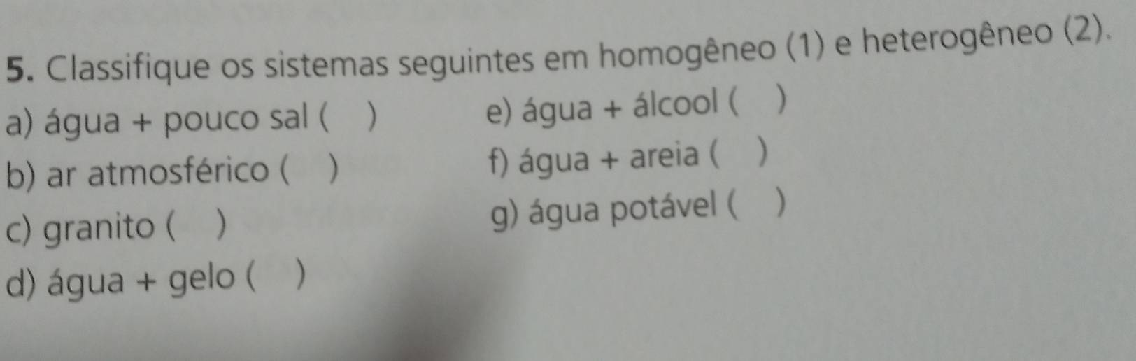 Classifique os sistemas seguintes em homogêneo (1) e heterogêneo (2). 
a) água + pouco sal ( ) e) água + álcool ( ) 
b) ar atmosférico ( ) f) água + areia ( ) 
c) granito ( g) água potável ( ) 
d) água + gelo ( )