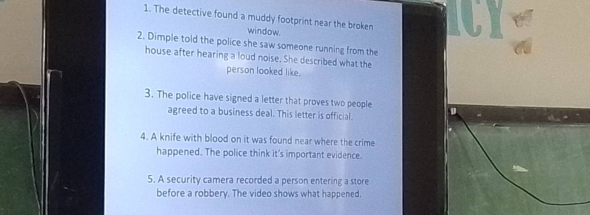 The detective found a muddy footprint near the broken 
CY 《 
window. 
2. Dimple told the police she saw someone running from the 
house after hearing a loud noise. She described what the 
person looked like. 
3. The police have signed a letter that proves two people 
agreed to a business deal. This letter is official. 
4. A knife with blood on it was found near where the crime 
happened. The police think it’s important evidence. 
5. A security camera recorded a person entering a store 
before a robbery. The video shows what happened.