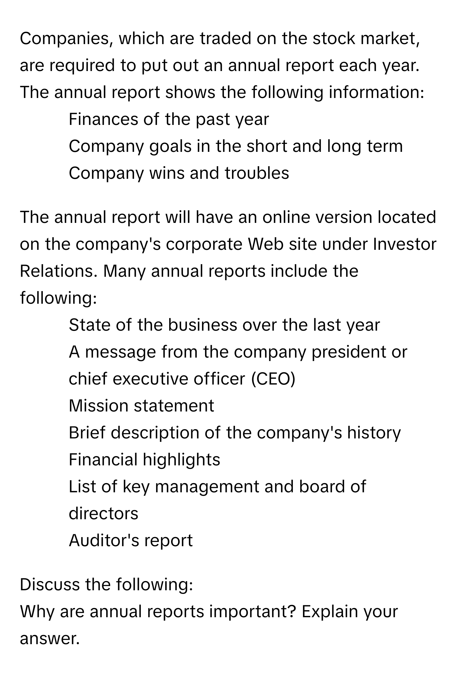 Companies, which are traded on the stock market, are required to put out an annual report each year. The annual report shows the following information:

- Finances of the past year
- Company goals in the short and long term
- Company wins and troubles

The annual report will have an online version located on the company's corporate Web site under Investor Relations. Many annual reports include the following:

- State of the business over the last year
- A message from the company president or chief executive officer (CEO)
- Mission statement
- Brief description of the company's history
- Financial highlights
- List of key management and board of directors
- Auditor's report

Discuss the following: 
Why are annual reports important? Explain your answer.