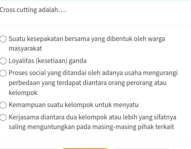 Cross cutting adalah....
Suatu kesepakatan bersama yang dibentuk oleh warga
masyarakat
Loyalitas (kesetiaan) ganda
Proses social yang ditandai oleh adanya usaha mengurangi
perbedaan yang terdapat diantara orang perorang atau
kelompok
Kemampuan suatu kelompok untuk menyatu
Kerjasama diantara dua kelompok atau lebih yang sifatnya
saling menguntungkan pada masing-masing pihak terkait