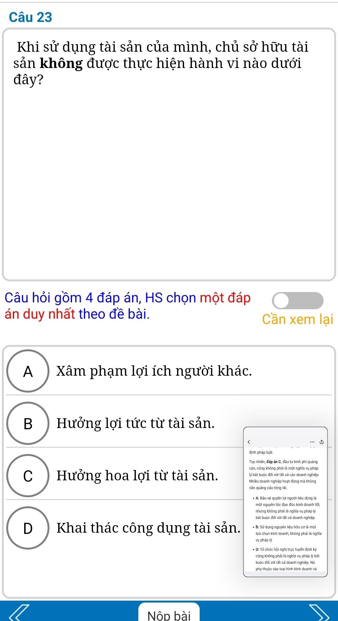 Khi sử dụng tài sản của mình, chủ sở hữu tài
sản không được thực hiện hành vi nào dưới
đây?
Câu hỏi gồm 4 đáp án, HS chọn một đáp
án duy nhất theo đề bài.
Cần xem lại
A ) Xâm phạm lợi ích người khác.
B ) Hưởng lợi tức từ tài sản.
<
định pháp luật.
Tuy nhiên, đáp án C, đầu tư kinh phí quáng
cáo, cũng không phải là một nghĩa vụ pháp
lý bất buộc đối với tất cả các doanh nghiệp.
 C ) Hưởng hoa lợi từ tài sản. Nhiều doanh nghiệp hoạt động mà không
cần quáng cáo rộng rãi.
* A: Báo vệ quyền lợi người tiêu dùng là
một nguyên tắc đạo đức kinh doanh tốt,
nhưng không phải là nghĩa vụ pháp lý
bất buộc đối với tất cả doanh nghiệp.
D ) Khai thác công dụng tài sản. * B: Sử dụng nguyên liệu hữu cơ là một
lựa chọn kinh doanh, không phái là nghĩa
vụ pháp lý
* D: Tố chức hội nghị trực tuyến định kỳ
cũng không phải là nghĩa vụ pháp lý bắt
buộc đối với tất cả doanh nghiệp. No
phu thuộc vào loai hình kinh doanh và
Nộp bài