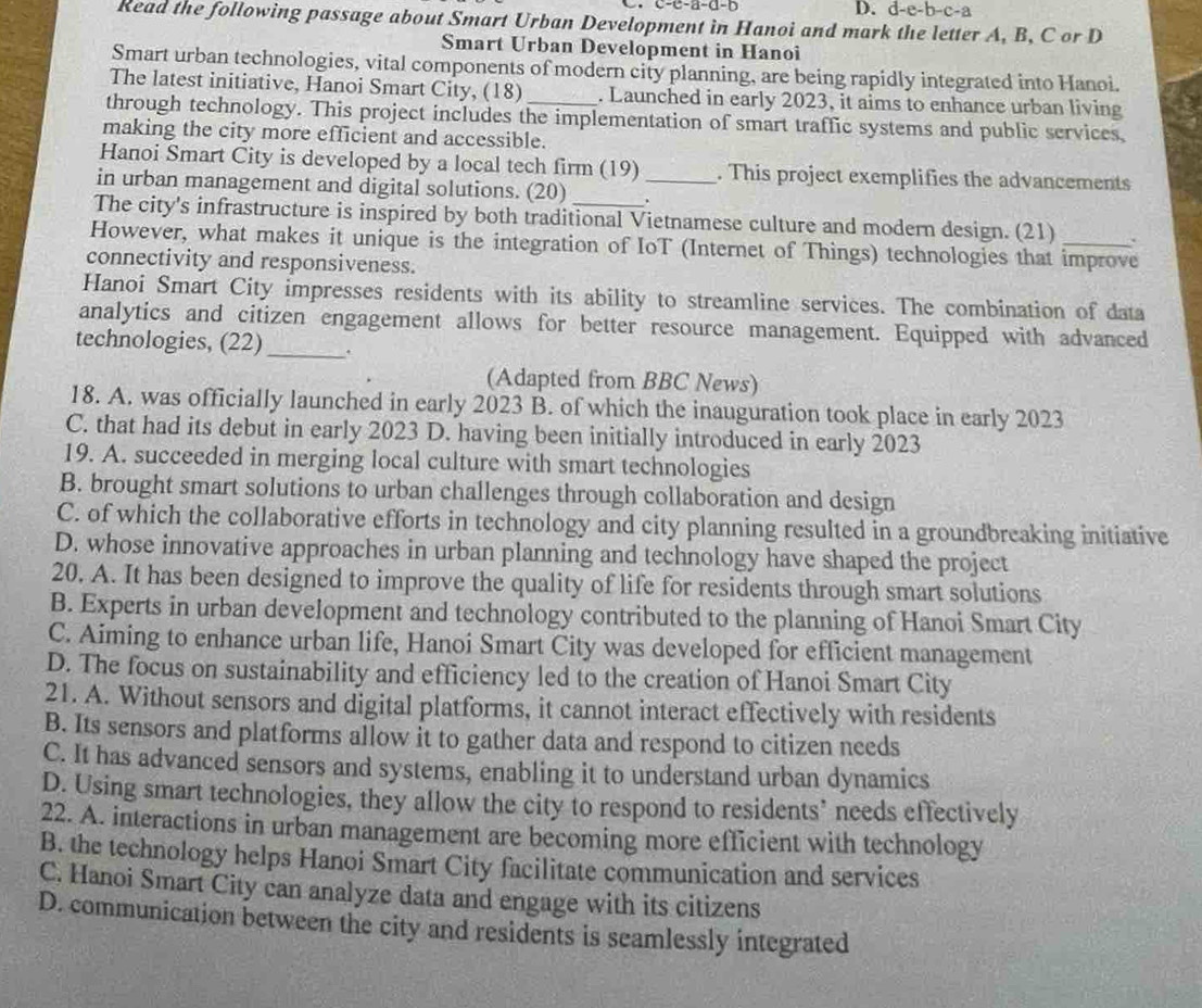 c-c-a-d-b D. d-e-b-c-a
Read the following passage about Smart Urban Development in Hanoi and mark the letter A, B, C or D
Smart Urban Development in Hanoi
Smart urban technologies, vital components of modern city planning, are being rapidly integrated into Hanoi.
The latest initiative, Hanoi Smart City, (18) . Launched in early 2023, it aims to enhance urban living
through technology. This project includes the implementation of smart traffic systems and public services,
making the city more efficient and accessible.
Hanoi Smart City is developed by a local tech firm (19) . This project exemplifies the advancements
in urban management and digital solutions. (20) _.
The city's infrastructure is inspired by both traditional Vietnamese culture and modern design. (21) .
However, what makes it unique is the integration of IoT (Internet of Things) technologies that improve
connectivity and responsiveness.
Hanoi Smart City impresses residents with its ability to streamline services. The combination of data
analytics and citizen engagement allows for better resource management. Equipped with advanced
technologies, (22) _.
(Adapted from BBC News)
18. A. was officially launched in early 2023 B. of which the inauguration took place in early 2023
C. that had its debut in early 2023 D. having been initially introduced in early 2023
19. A. succeeded in merging local culture with smart technologies
B. brought smart solutions to urban challenges through collaboration and design
C. of which the collaborative efforts in technology and city planning resulted in a groundbreaking initiative
D. whose innovative approaches in urban planning and technology have shaped the project
20. A. It has been designed to improve the quality of life for residents through smart solutions
B. Experts in urban development and technology contributed to the planning of Hanoi Smart City
C. Aiming to enhance urban life, Hanoi Smart City was developed for efficient management
D. The focus on sustainability and efficiency led to the creation of Hanoi Smart City
21. A. Without sensors and digital platforms, it cannot interact effectively with residents
B. Its sensors and platforms allow it to gather data and respond to citizen needs
C. It has advanced sensors and systems, enabling it to understand urban dynamics
D. Using smart technologies, they allow the city to respond to residents’ needs effectively
22. A. interactions in urban management are becoming more efficient with technology
B. the technology helps Hanoi Smart City facilitate communication and services
C. Hanoi Smart City can analyze data and engage with its citizens
D. communication between the city and residents is seamlessly integrated