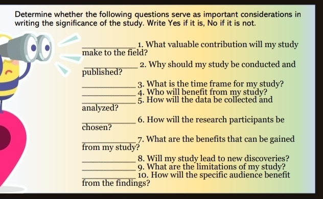 Determine whether the following questions serve as important considerations in 
writing the significance of the study. Write Yes if it is, No if it is not. 
_1. What valuable contribution will my study 
make to the field? 
_2. Why should my study be conducted and 
published? 
_3. What is the time frame for my study? 
_4. Who will benefit from my study? 
_5. How will the data be collected and 
analyzed? 
_6. How will the research participants be 
chosen? 
_7. What are the benefits that can be gained 
from my study? 
_8. Will my study lead to new discoveries? 
_9. What are the limitations of my study? 
_10. How will the specific audience benefit 
from the findings?