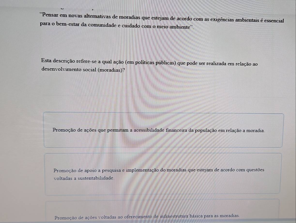 Pensar em novas alternativas de moradias que estejam de acordo com as exigências ambientais é essencial
para o bem-estar da comunidade e cuidado com o meio ambiente”.
Esta descrição refere-se a qual ação (em políticas públicas) que pode ser realizada em relação ao
desenvolvimento social (moradias)?
Promoção de ações que permitam a acessibilidade financeira da população em relação a moradia
Promoção de apoio a pesquisa e implementação do moradias que estejam de acordo com questões
voltadas a sustentabilidade.
Promoção de ações voltadas ao oferecimento de infraestrutura básica para as moradias.