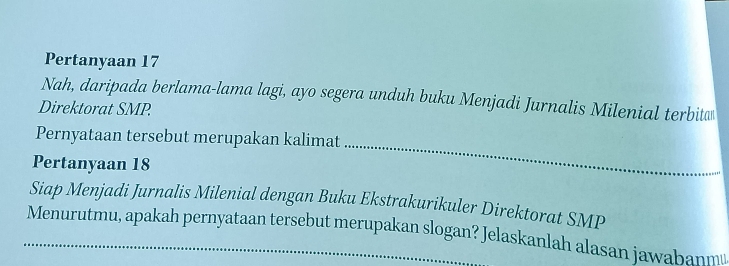 Pertanyaan 17
Nah, daripada berlama-lama lagi, ayo segera unduh buku Menjadi Jurnalis Milenial terbit 
Direktorat SMP 
_ 
Pernyataan tersebut merupakan kalimat 
Pertanyaan 18
Siap Menjadi Jurnalis Milenial dengan Buku Ekstrakurikuler Direktorat SMP 
Menurutmu, apakah pernyataan tersebut merupakan slogan? Jelaskanlah alasan jawabanm