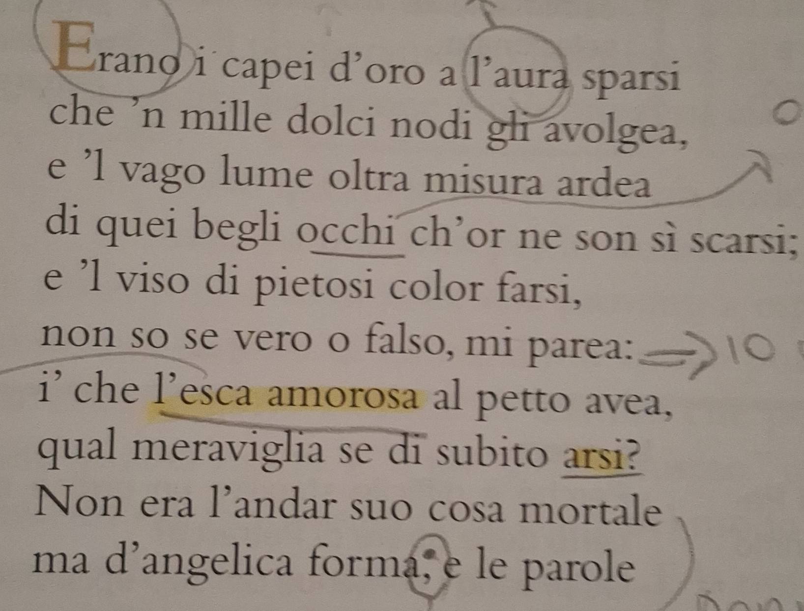 rano i capei d'oro a l'aura sparsi 
che 'n mille dolci nodi gli avolgea, 
e 'l vago lume oltra misura ardea 
di quei begli occhi ch’or ne son sì scarsi; 
e ’l viso di pietosi color farsi, 
non so se vero o falso, mi parea: 
i’ che l'esca amorosa al petto avea, 
qual meraviglia se di subito arsi? 
Non era l'andar suo cosa mortale 
ma d’angelica forma, e le parole