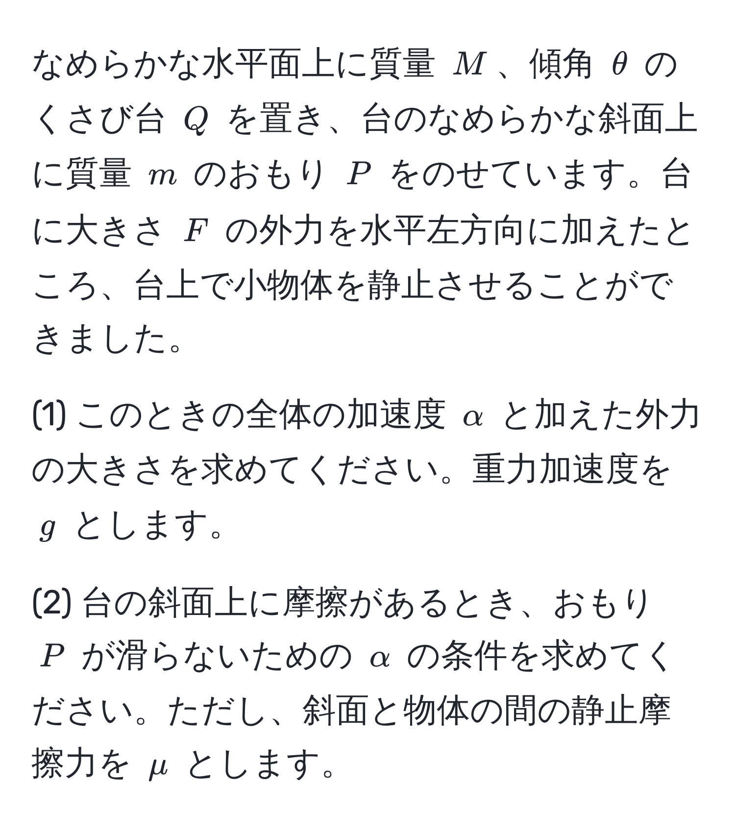 なめらかな水平面上に質量 $M$、傾角 $θ$ のくさび台 $Q$ を置き、台のなめらかな斜面上に質量 $m$ のおもり $P$ をのせています。台に大きさ $F$ の外力を水平左方向に加えたところ、台上で小物体を静止させることができました。

(1) このときの全体の加速度 $alpha$ と加えた外力の大きさを求めてください。重力加速度を $g$ とします。

(2) 台の斜面上に摩擦があるとき、おもり $P$ が滑らないための $alpha$ の条件を求めてください。ただし、斜面と物体の間の静止摩擦力を $mu$ とします。