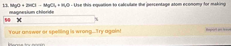 MgO+2HClto MgCl_2+H_2O-U se this equation to calculate the percentage atom economy for making 
magnesium chloride
50
%
Your answer or spelling is wrong...Try again! Report an issue 
ble as e try gg a i