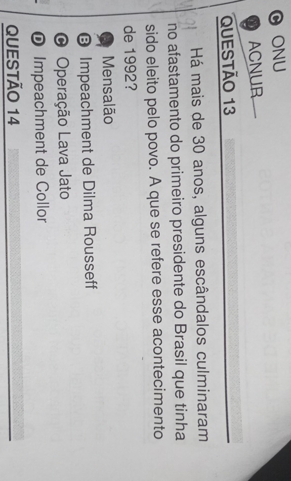 ONU
ACNUR
QUESTÃo 13
Há mais de 30 anos, alguns escândalos culminaram
no afastamento do primeiro presidente do Brasil que tinha
sido eleito pelo povo. A que se refere esse acontecimento
de 1992?
Mensalão
❽ Impeachment de Dilma Rousseff
O Operação Lava Jato
D Impeachment de Collor
QUESTÃO 14