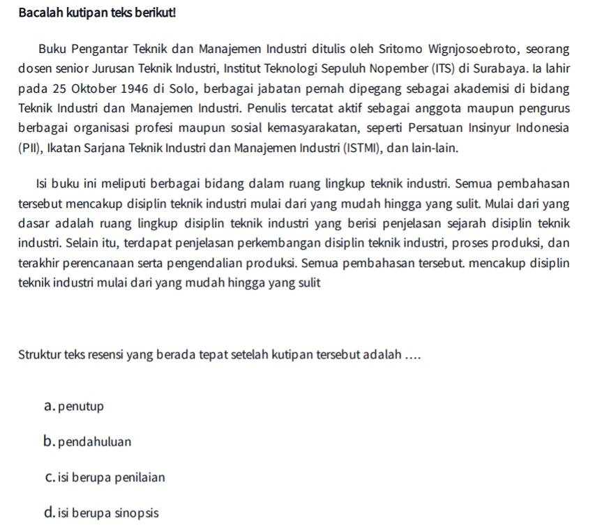 Bacalah kutipan teks berikut!
Buku Pengantar Teknik dan Manajemen Industri ditulis oleh Sritomo Wignjosoebroto, seorang
dosen senior Jurusan Teknik Industri, Institut Teknologi Sepuluh Nopember (ITS) di Surabaya. Ia lahir
pada 25 Oktober 1946 di Solo, berbagai jabatan pernah dipegang sebagai akademisi di bidang
Teknik Industri dan Manajemen Industri. Penulis tercatat aktif sebagai anggota maupun pengurus
berbagai organisasi profesi maupun sosial kemasyarakatan, seperti Persatuan Insinyur Indonesia
(PII), Ikatan Sarjana Teknik Industri dan Manajemen Industri (ISTMI), dan lain-lain.
Isi buku ini meliputi berbagai bidang dalam ruang lingkup teknik industri. Semua pembahasan
tersebut mencakup disiplin teknik industri mulai dari yang mudah hingga yang sulit. Mulai dari yang
dasar adalah ruang lingkup disiplin teknik industri yang berisi penjelasan sejarah disiplin teknik
industri. Selain itu, terdapat penjelasan perkembangan disiplin teknik industri, proses produksi, dan
terakhir perencanaan serta pengendalian produksi. Semua pembahasan tersebut. mencakup disiplin
teknik industri mulai dari yang mudah hingga yang sulit
Struktur teks resensi yang berada tepat setelah kutipan tersebut adalah ....
a. penutup
b.pendahuluan
C. isi berupa penilaian
d. isi berupa sinopsis