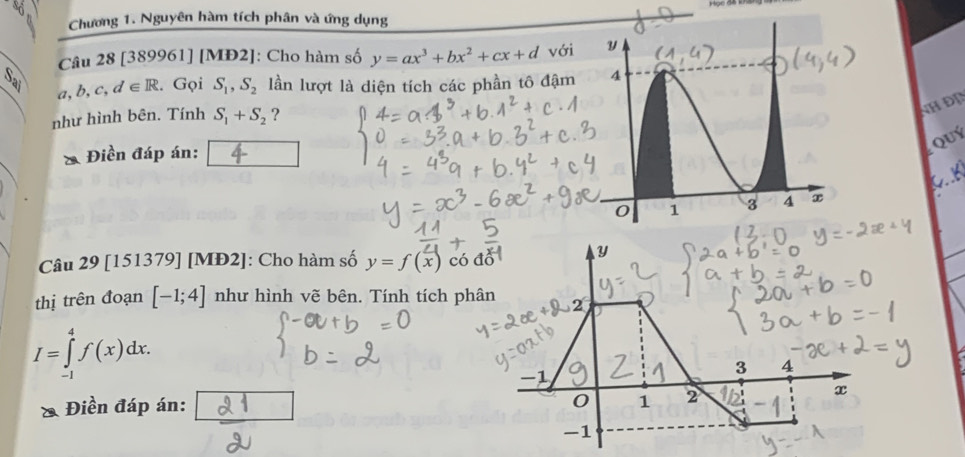 Chương 1. Nguyên hàm tích phân và ứng dụng 
Câu 28 [389961] [MĐ2]: Cho hàm số y=ax^3+bx^2+cx+d với
a,b,c,d∈ R. Gọi S_1, S_2 lần lượt là diện tích các phần tô đậm 
như hình bên. Tính S_1+S_2 ? 
NH ĐD 
QUý 
* Điền đáp án: 
Câu 29 [151379] [MĐ2]: Cho hàm số y=f(x) có 
thị trên đoạn [-1;4] như hình vẽ bên. Tính tích ph
I=∈tlimits _(-1)^4f(x)dx. 
Điền đáp án: