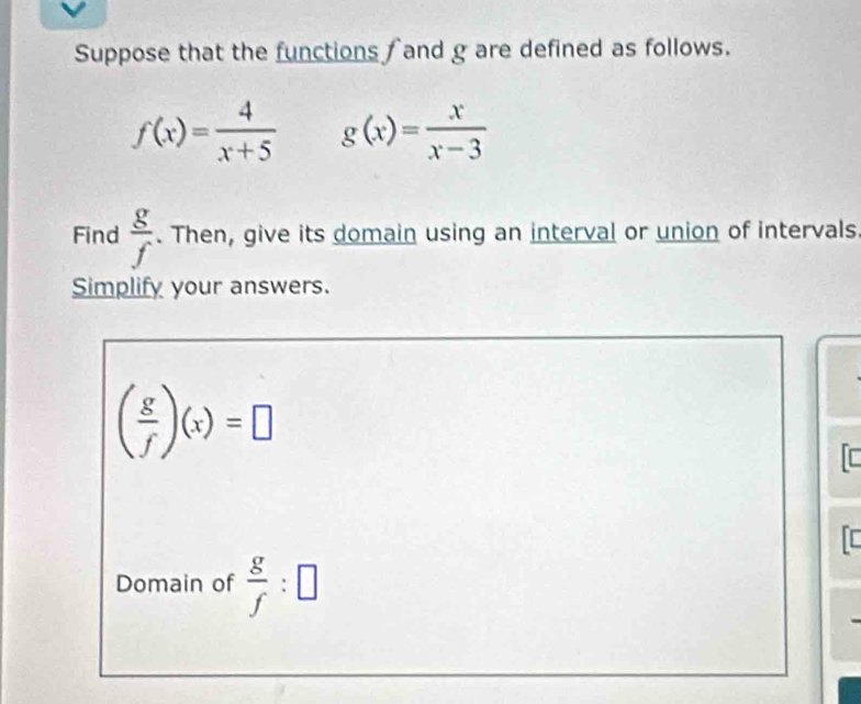 Suppose that the functions f and g are defined as follows.
f(x)= 4/x+5  g(x)= x/x-3 
Find  g/f . Then, give its domain using an interval or union of intervals 
Simplify your answers.
( g/f )(x)=□
[ 
I 
Domain of  g/f :□