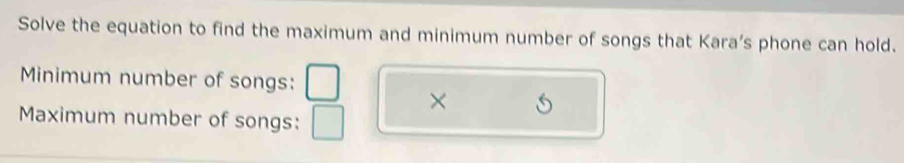 Solve the equation to find the maximum and minimum number of songs that Kara's phone can hold. 
Minimum number of songs: 
× 
Maximum number of songs: