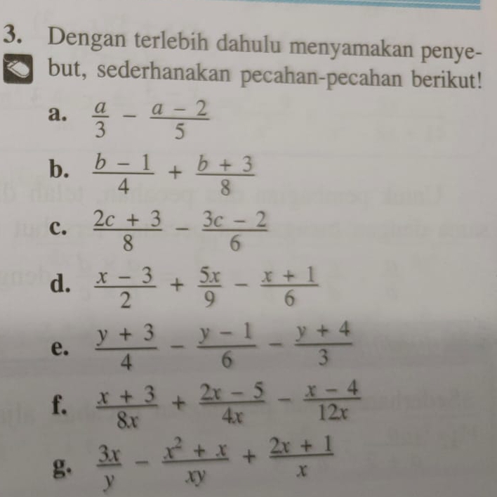 Dengan terlebih dahulu menyamakan penye- 
but, sederhanakan pecahan-pecahan berikut! 
a.  a/3 - (a-2)/5 
b.  (b-1)/4 + (b+3)/8 
c.  (2c+3)/8 - (3c-2)/6 
d.  (x-3)/2 + 5x/9 - (x+1)/6 
e.  (y+3)/4 - (y-1)/6 - (y+4)/3 
f.  (x+3)/8x + (2x-5)/4x - (x-4)/12x 
g  3x/y - (x^2+x)/xy + (2x+1)/x 