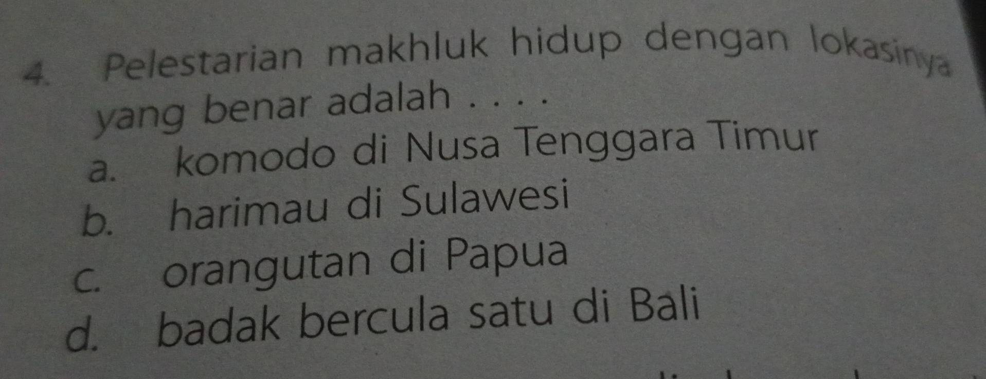 Pelestarian makhluk hidup dengan lokasinya
yang benar adalah . . . .
a. komodo di Nusa Tenggara Timur
b. harimau di Sulawesi
c. orangutan di Papua
d. badak bercula satu di Bali