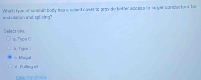 Which type of conduit body has a raised cover to provide better access to larger conductors for
installation and splicing?
Select one:
a. Type C
b. Type T
c. Mogul
d. Pulling ell
Clear my choice