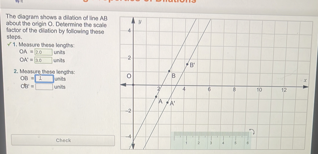 Try It
The diagram shows a dilation of line AB
about the origin O. Determine the scale
factor of the dilation by following these
steps.
√ 1. Measure these lengths:
OA=boxed 2.0 units
OA'=□ 3.0units
2. Measure these lengths:
OB=□ units
OB'=□ units
Check