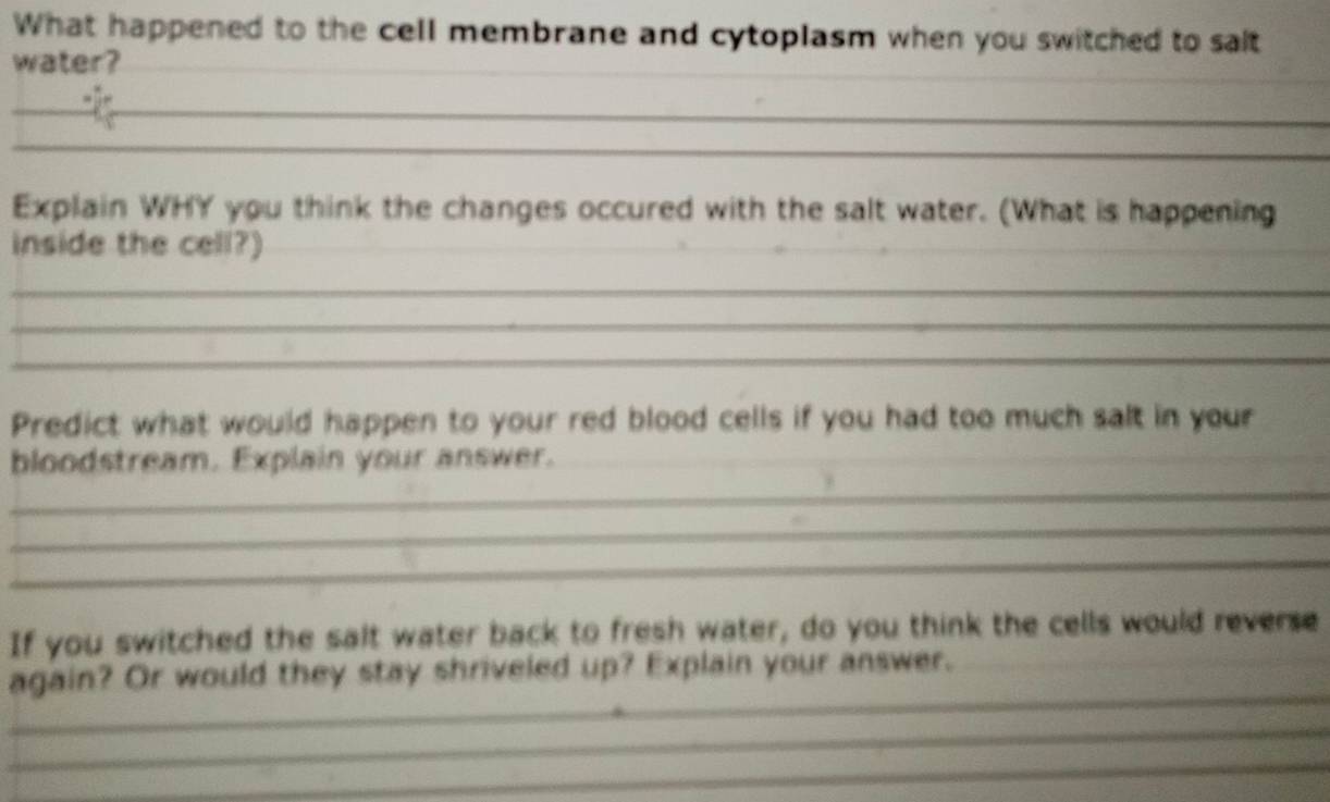 What happened to the cell membrane and cytoplasm when you switched to salt 
water?_ 
_ 
_ 
_ 
Explain WHY you think the changes occured with the salt water. (What is happening 
inside the cell?)_ 
_ 
_ 
_ 
Predict what would happen to your red blood cells if you had too much salt in your 
bloodstream. Explain your answer. 
_ 
_ 
_ 
_ 
_ 
If you switched the salt water back to fresh water, do you think the cells would reverse 
_ 
again? Or would they stay shriveled up? Explain your answer._ 
_ 
_