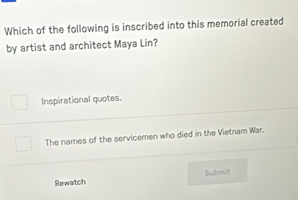 Which of the following is inscribed into this memorial created
by artist and architect Maya Lin?
Inspirational quotes.
The names of the servicemen who died in the Vietnam War.
Rewatch Submit