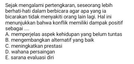 Sejak mengalami pertengkaran, seseorang lebih
berhati-hati dalam berbicara agar apa yang ia
bicarakan tidak menyakiti orang lain lagi. Hal ini
menunjukkan bahwa konflik memiliki dampak positif
sebagai ....
A. memperjelas aspek kehidupan yang belum tuntas
B. mengembangkan alternatif yang baik
C. meningkatkan prestasi
D. wahana persaingan
E. sarana evaluasi diri