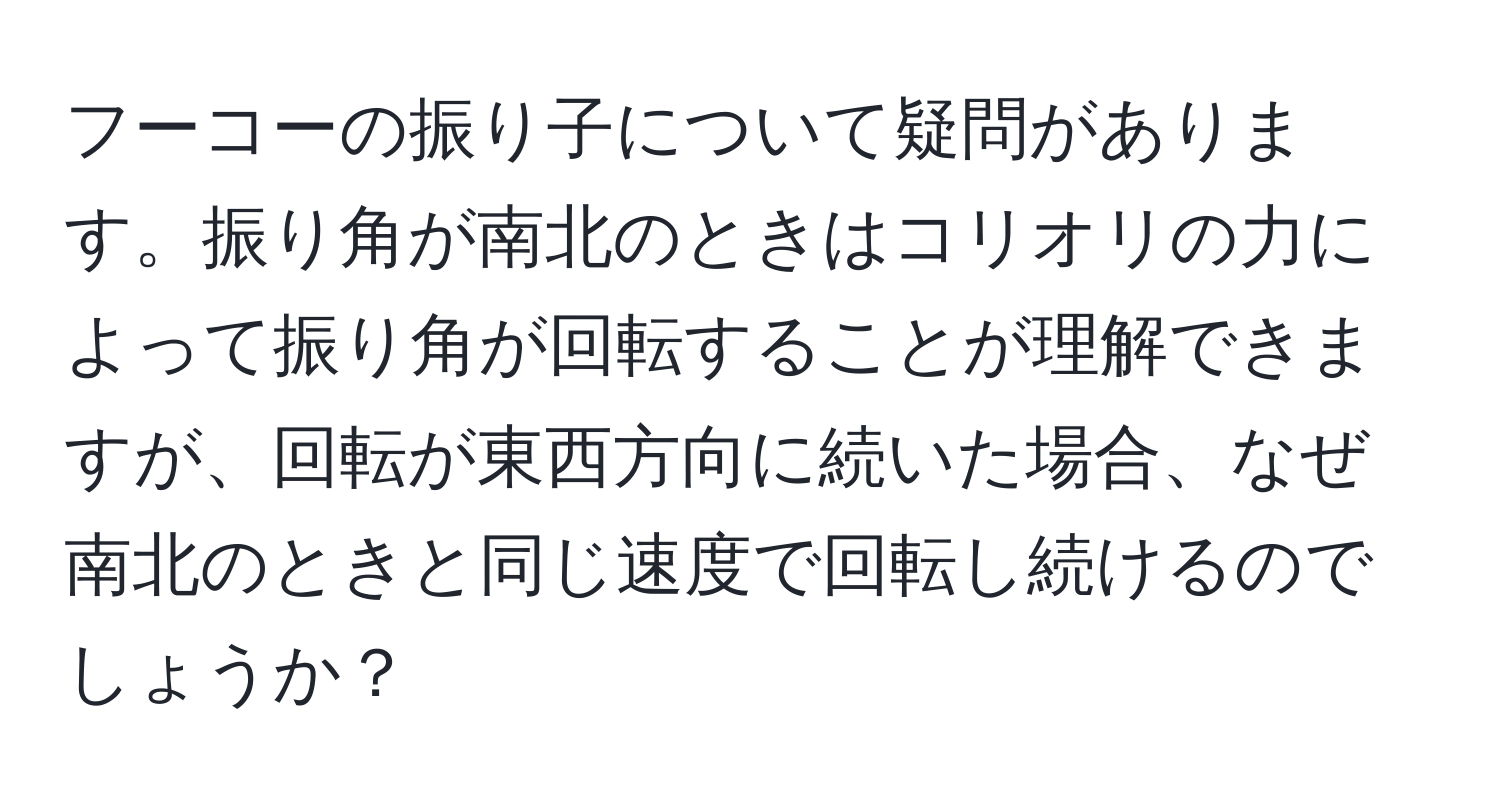 フーコーの振り子について疑問があります。振り角が南北のときはコリオリの力によって振り角が回転することが理解できますが、回転が東西方向に続いた場合、なぜ南北のときと同じ速度で回転し続けるのでしょうか？