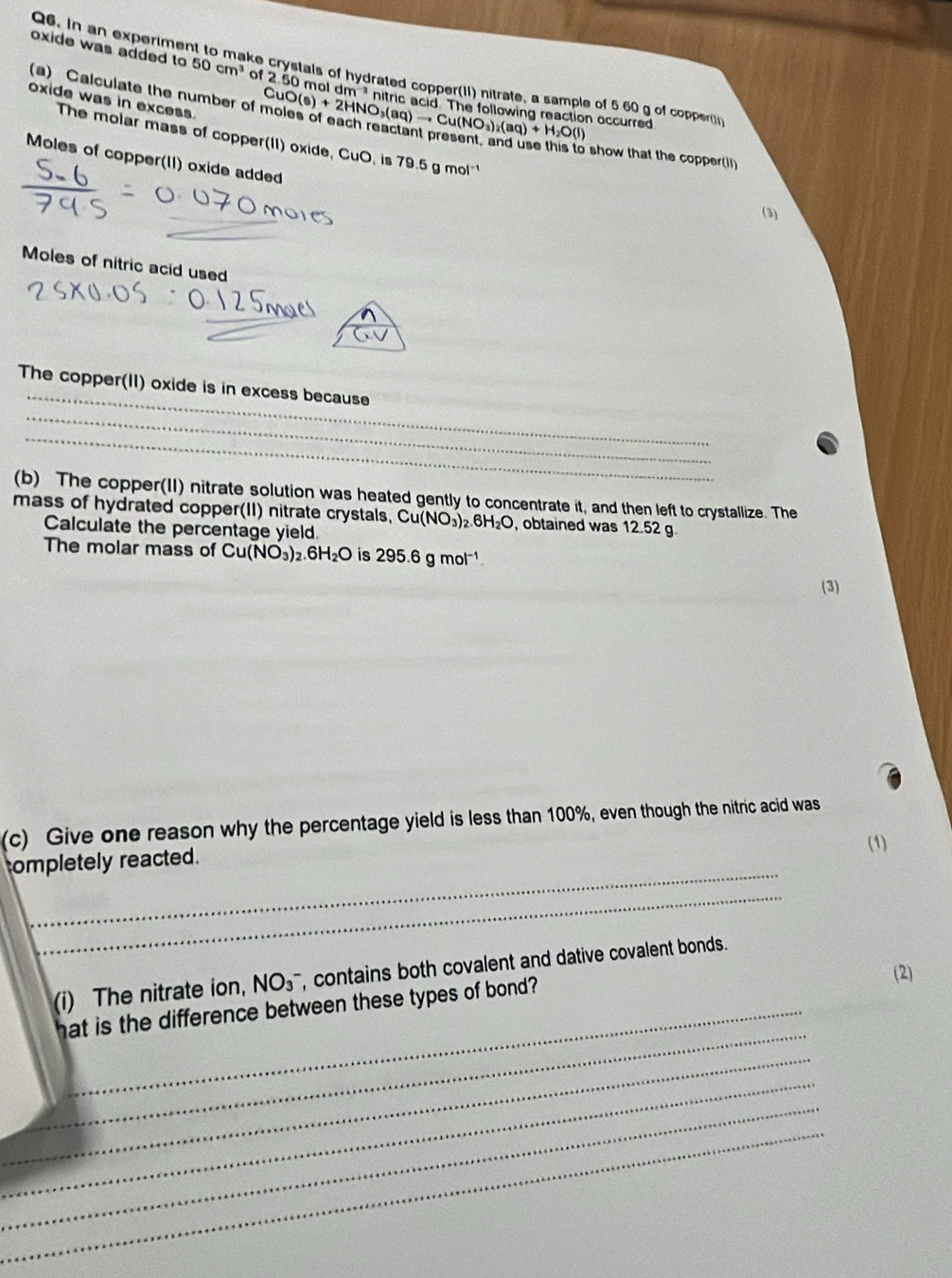 In an experimen 
oxide was added to 50cm^3 of 2.50 mold m^(-3)
ke crystals of hydrated copper(1I) nitrate, a sample of 5 60 g of copper 
(a) Calculate the number of CuO(s)+2HNO_3(aq)to Cu(NO_3)_2(aq)+H_2O(l) n accurred 
oxide was in excess. 
The molar mass of copper(II) oxide, CuO, is 79.5 g mol 
show that the copper(Il) 
Moles of copper(II) oxide added 
(3) 
Moles of nitric acid used 
_ 
The copper(II) oxide is in excess because 
_ 
_ 
(b) The copper(II) nitrate solution was heated gently to concentrate it, and then left to crystallize. The 
mass of hydrated copper(II) nitrate crystals, Cu(NO_3)_2.6H_2O , obtained was 12.52 g
Calculate the percentage yield. 
The molar mass of Cu(NO_3)_2.6H_2O is 295.6 g mol¹
(3) 
(c) Give one reason why the percentage yield is less than 100%, even though the nitric acid was 
(1) 
_ 
ompletely reacted. 
_ 
_ 
(i) The nitrate ion, NO_3^- , contains both covalent and dative covalent bonds. 
_ 
hat is the difference between these types of bond? (2) 
_ 
_ 
_ 
_