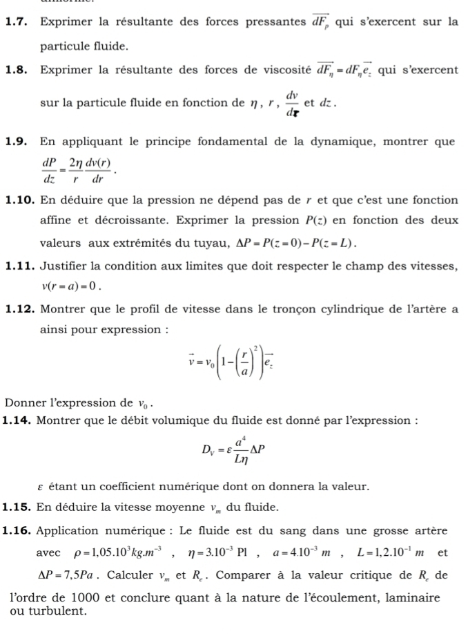 Exprimer la résultante des forces pressantes vector dF_p qui s'exercent sur la
particule fluide.
1.8. Exprimer la résultante des forces de viscosité vector dF_n=dF_nvector e_: qui s'exercent
sur la particule fluide en fonction de eta ,r, dv/dr  et dz .
1.9. En appliquant le principe fondamental de la dynamique, montrer que
 dP/dz = 2eta /r  dv(r)/dr .
1.10. En déduire que la pression ne dépend pas de r et que c’est une fonction
affine et décroissante. Exprimer la pression P(z) en fonction des deux
valeurs aux extrémités du tuyau, Delta P=P(z=0)-P(z=L).
1.11. Justifier la condition aux limites que doit respecter le champ des vitesses,
v(r=a)=0.
1.12. Montrer que le profil de vitesse dans le tronçon cylindrique de l'artère a
ainsi pour expression :
vector v=v_0(1-( r/a )^2)vector e_z
Donner l'expression de v_0.
1.14. Montrer que le débit volumique du fluide est donné par l’expression :
D_V=varepsilon  a^4/Leta  △ P
ε étant un coefficient numérique dont on donnera la valeur.
1.15. En déduire la vitesse moyenne V_m du fluide.
1.16. Application numérique : Le fluide est du sang dans une grosse artère
avec rho =1,05.10^3kg.m^(-3),eta =3.10^(-3)Pl,a=4.10^(-3)m,L=1,2.10^(-1)m et
△ P=7,5Pa. Calculer V_m et R_c. Comparer à la valeur critique de R de
l'ordre de 1000 et conclure quant à la nature de l'écoulement, laminaire
ou turbulent.